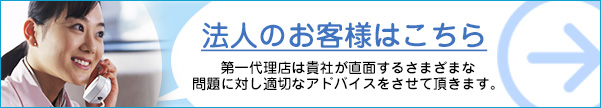 法人のお客様はこちら…第一代理店は貴社が直面するさまざまな問題に対し適切なアドバイスをさせて頂きます。